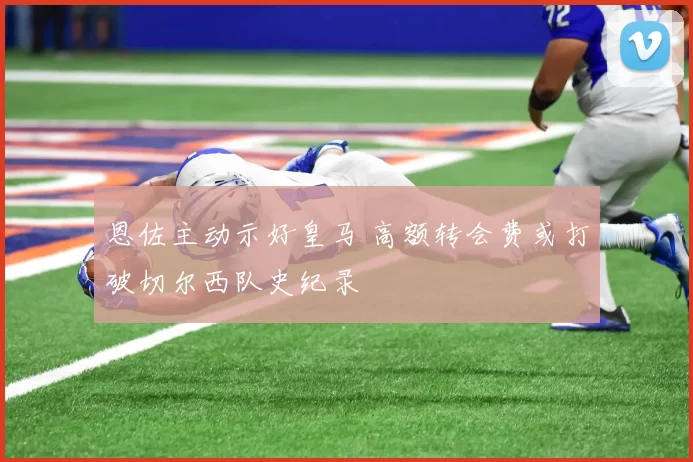 恩佐主动示好皇马 高额转会费或打破切尔西队史纪录