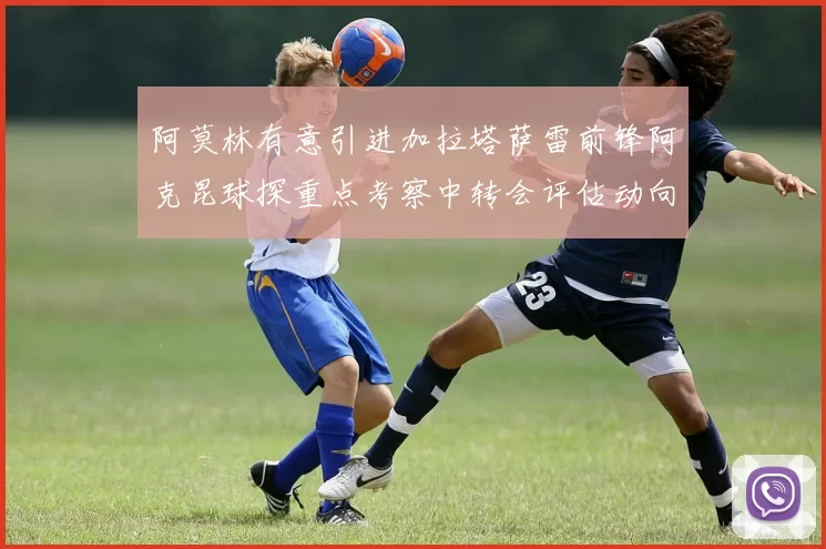 阿莫林有意引进加拉塔萨雷前锋阿克昆球探重点考察中转会评估动向